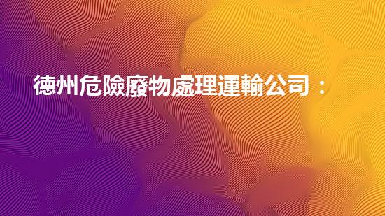 德州危險廢物處理運輸公司：安全無憂，環(huán)保守護者！